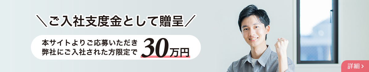 本サイトよりご応募いただき、弊社にご入社された方限定でご入社支度金として贈呈。